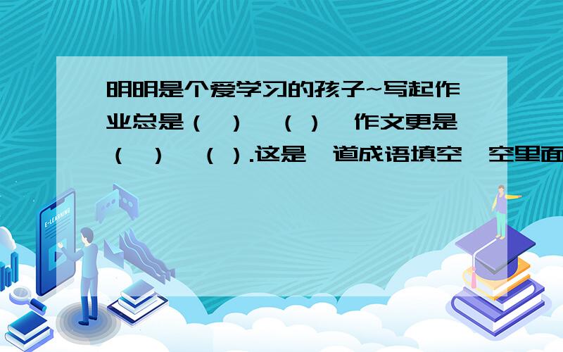 明明是个爱学习的孩子~写起作业总是（ ）,（）,作文更是（ ）,（）.这是一道成语填空,空里面让填成语.