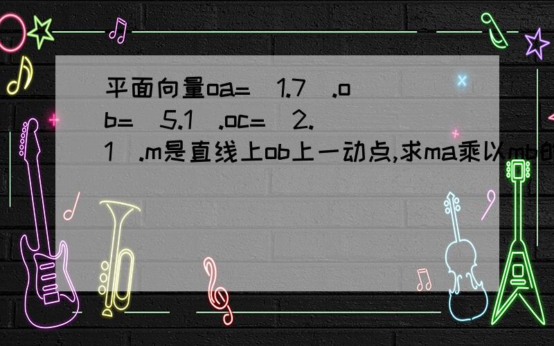 平面向量oa=(1.7).ob=(5.1).oc=(2.1).m是直线上ob上一动点,求ma乘以mb的十万火急~事成以后必有重谢错了，是 m是直线上op上一动点