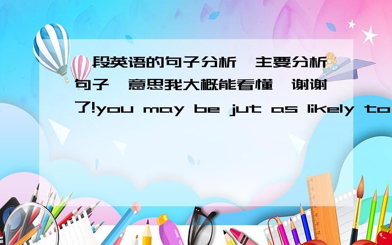 一段英语的句子分析,主要分析句子,意思我大概能看懂,谢谢了!you may be jut as likely to luck out in the local cafe, or by acting on the impulse to stop and talk to that stranger on the street whose glance at you caught, as you a