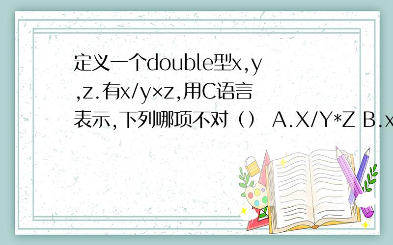 定义一个double型x,y,z.有x/y×z,用C语言表示,下列哪项不对（） A.X/Y*Z B.x*(1/(Y*Z)) C.X/Y*1/Z 定义一个double型x,y,z.有x/y×z,用C语言表示,下列哪项不对（）A.X/Y*Z B.x*(1/(Y*Z)) C.X/Y*1/Z D.X/Y/Z