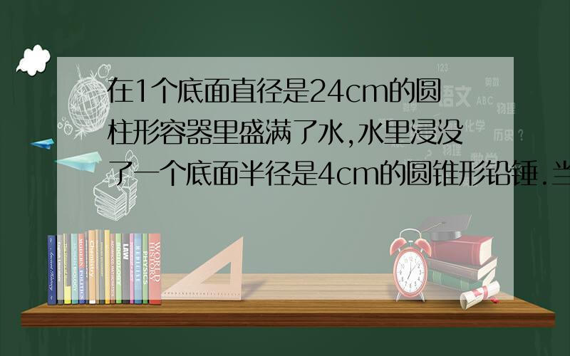 在1个底面直径是24cm的圆柱形容器里盛满了水,水里浸没了一个底面半径是4cm的圆锥形铅锤.当把铅锤从水中取出后,水面下降1cm,铅锤的高是多少?