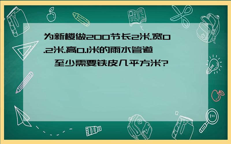 为新楼做200节长2米.宽0.2米.高0.1米的雨水管道,至少需要铁皮几平方米?