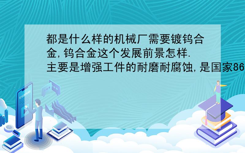 都是什么样的机械厂需要镀钨合金,钨合金这个发展前景怎样.主要是增强工件的耐磨耐腐蚀,是国家863计划,主要产品有铁镍钴钨,和酸性镍钨磷两种.求这个电镀行业的前景,和一般什么样的机械