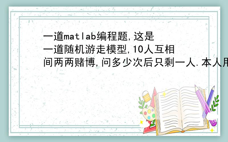 一道matlab编程题,这是一道随机游走模型,10人互相间两两赌博,问多少次后只剩一人.本人用产生均匀分布随机数模拟二人赌博过程,b为10人手中钱的数量,当b(i,1)为0时,将 i 移到序列后面,前面非