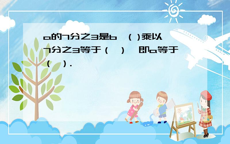 a的7分之3是b,( )乘以7分之3等于（ ）,即a等于（ ）.