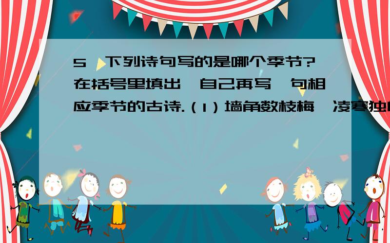 5、下列诗句写的是哪个季节?在括号里填出,自己再写一句相应季节的古诗.（1）墙角数枝梅,凌寒独自开.（ ）___________________________________(2)接天莲叶无穷碧,映日荷花别样红.（ ）__________________