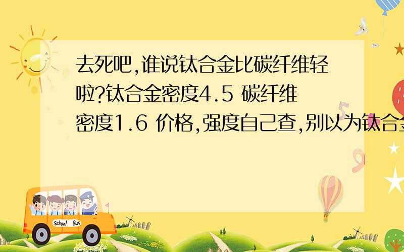 去死吧,谁说钛合金比碳纤维轻啦?钛合金密度4.5 碳纤维密度1.6 价格,强度自己查,别以为钛合金有多牛 明显碳纤维好,虽然价格比钛合金贵,不耐用