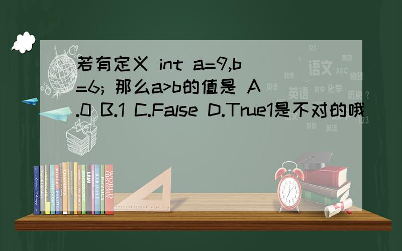 若有定义 int a=9,b=6; 那么a>b的值是 A.0 B.1 C.False D.True1是不对的哦