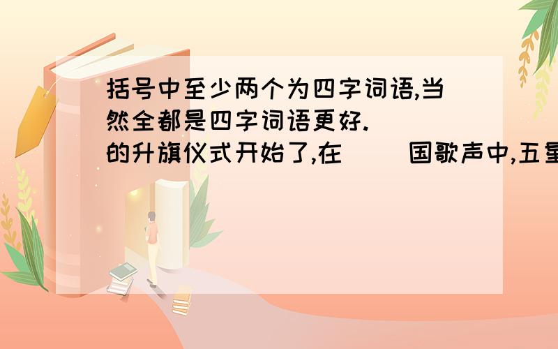 括号中至少两个为四字词语,当然全都是四字词语更好.（ ）的升旗仪式开始了,在（ ）国歌声中,五星红旗（ ）升起.接着是介绍“每周一星”,今天的介绍方式（ ）,由孙明向全校师生作了演