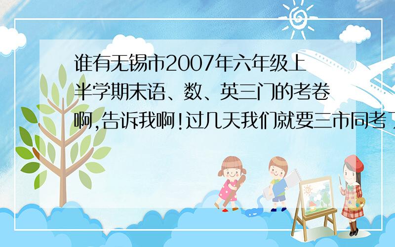 谁有无锡市2007年六年级上半学期末语、数、英三门的考卷啊,告诉我啊!过几天我们就要三市同考了（江阴,无锡,宜兴）,因为是无锡出的卷子,所以我想要无锡的卷子先练习一下,切记,一定要无