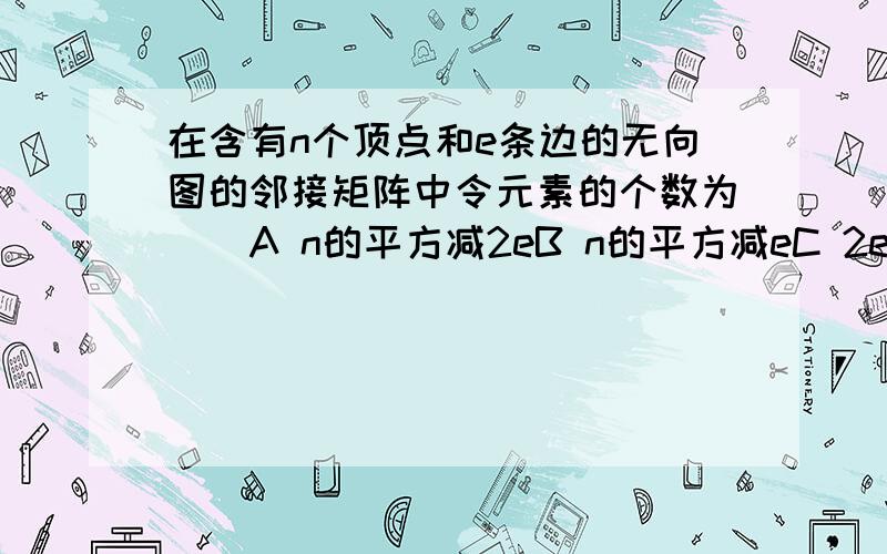 在含有n个顶点和e条边的无向图的邻接矩阵中令元素的个数为（）A n的平方减2eB n的平方减eC 2eD e