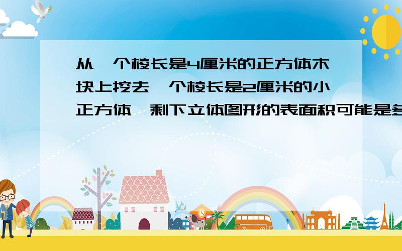 从一个棱长是4厘米的正方体木块上挖去一个棱长是2厘米的小正方体,剩下立体图形的表面积可能是多少?多种方法!