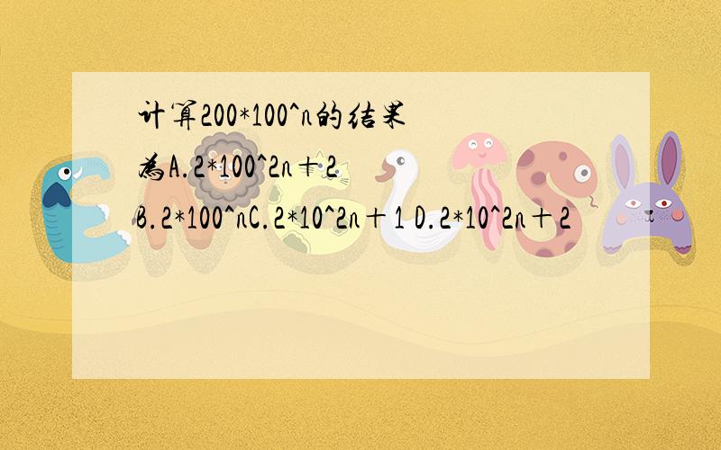 计算200*100^n的结果为A.2*100^2n＋2 B.2*100^nC.2*10^2n＋1 D.2*10^2n＋2