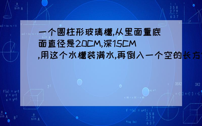 一个圆柱形玻璃槽,从里面量底面直径是20CM,深15CM,用这个水槽装满水,再倒入一个空的长方体金鱼缸中已知金鱼缸里面的深度是30CM,请问金鱼缸中水面较大的多少厘米?