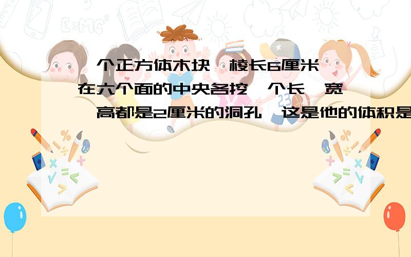 一个正方体木块,棱长6厘米,在六个面的中央各挖一个长、宽、高都是2厘米的洞孔,这是他的体积是多少?