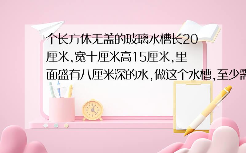 个长方体无盖的玻璃水槽长20厘米,宽十厘米高15厘米,里面盛有八厘米深的水,做这个水槽,至少需要多少平方厘米的玻璃