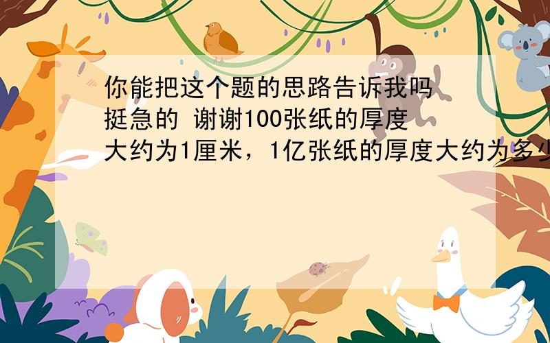 你能把这个题的思路告诉我吗 挺急的 谢谢100张纸的厚度大约为1厘米，1亿张纸的厚度大约为多少米?一层楼的的高度为4米，1亿张纸的高度有多少层楼高