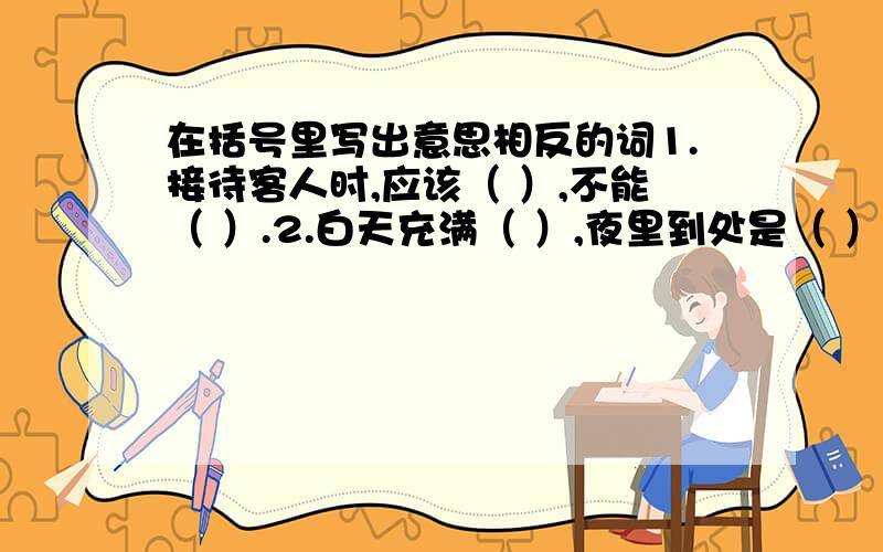 在括号里写出意思相反的词1.接待客人时,应该（ ）,不能（ ）.2.白天充满（ ）,夜里到处是（ ）.3.只有不怕（ ）,最后才能取得（ ）.4.这些东西使用时,每个人都要（ ）,谁也不能（ ）.5.（