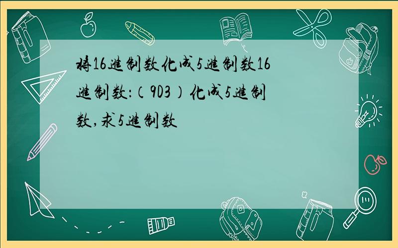 将16进制数化成5进制数16进制数：（9D3）化成5进制数,求5进制数