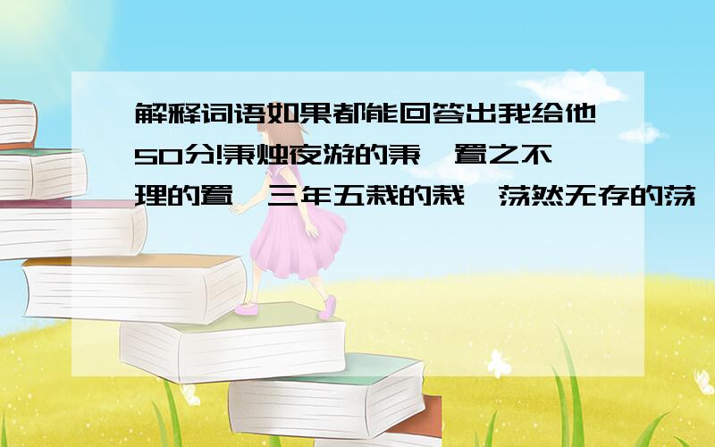 解释词语如果都能回答出我给他50分!秉烛夜游的秉,置之不理的置,三年五栽的栽,荡然无存的荡,野性难驯的驯,泛滥成灾的滥,千里迢迢的迢迢,花团锦簇的簇,应接不暇的暇,接踵摩肩的踵,坐无隙