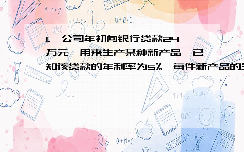 1.一公司年初向银行贷款24万元,用来生产某种新产品,已知该贷款的年利率为5%,每件新产品的生产成本为7.2元,售价为10元,应交纳税款为销售额10%如果要在年底正好还清贷款,则该公司当年的产