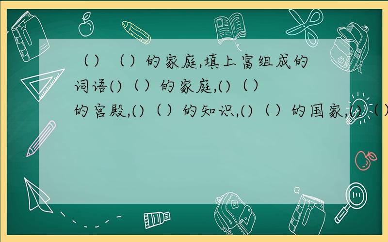 （）（）的家庭,填上富组成的词语()（）的家庭,()（）的宫殿,()（）的知识,()（）的国家,()（）的家乡,()（）的人员,懂的人帮帮忙