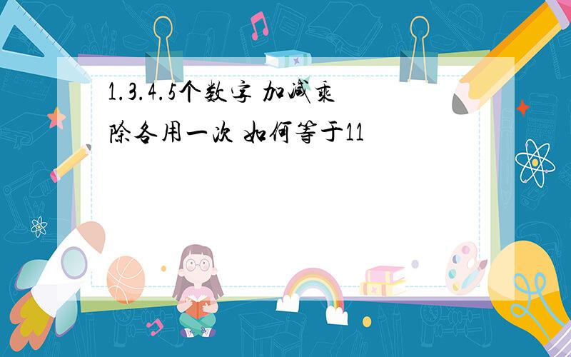 1.3.4.5个数字 加减乘除各用一次 如何等于11