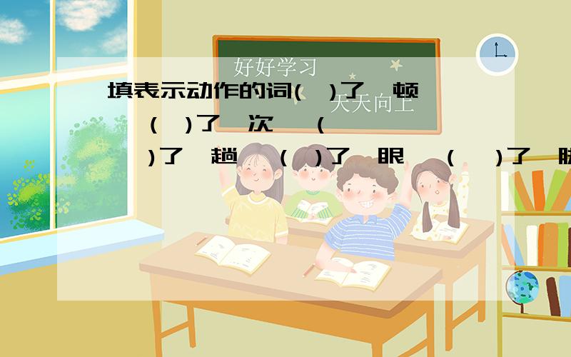 填表示动作的词(  )了一顿   (  )了一次   (   )了一趟   (  )了一眼   (   )了一脚(  )了一拳   (  )了一掌   (   )了一口   (  )了一下   大(    )一场猛(   )一口  大(  )一声   偷(  )一眼    饱(   )一顿  小(