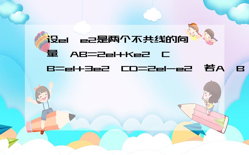 设e1,e2是两个不共线的向量,AB=2e1+Ke2,CB=e1+3e2,CD=2e1-e2,若A,B,D三点共线,求K的值?