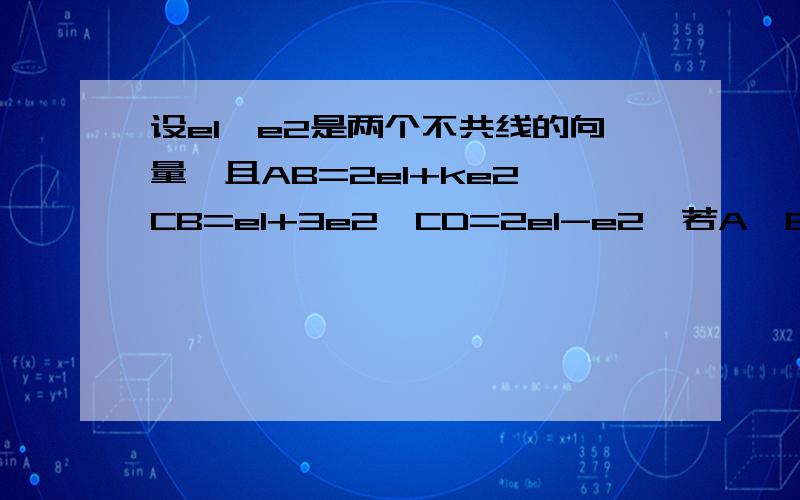 设e1,e2是两个不共线的向量,且AB=2e1+ke2,CB=e1+3e2,CD=2e1-e2,若A,B,D三点共线,求K的值