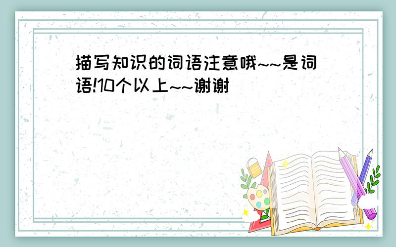 描写知识的词语注意哦~~是词语!10个以上~~谢谢