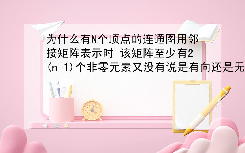 为什么有N个顶点的连通图用邻接矩阵表示时 该矩阵至少有2(n-1)个非零元素又没有说是有向还是无向.答案说是2（n-1)但是如果是无向的话不就是n吗= =那不是更少吗