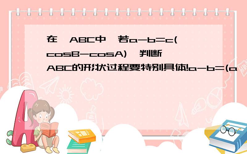 在△ABC中,若a-b=c(cosB-cosA),判断△ABC的形状过程要特别具体!a-b=(a^2+c^2-b^2)/2a-(b^2+c^2-a^2)/2b 到2(a-b)(a^2+b^2-c^2)/2ab=0