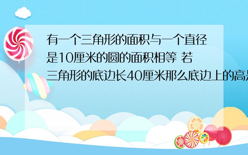 有一个三角形的面积与一个直径是10厘米的圆的面积相等 若三角形的底边长40厘米那么底边上的高是多少厘米