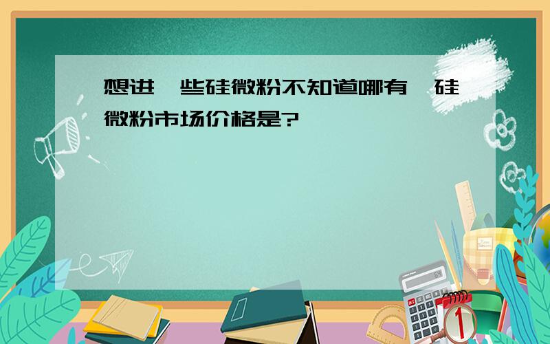 想进一些硅微粉不知道哪有,硅微粉市场价格是?