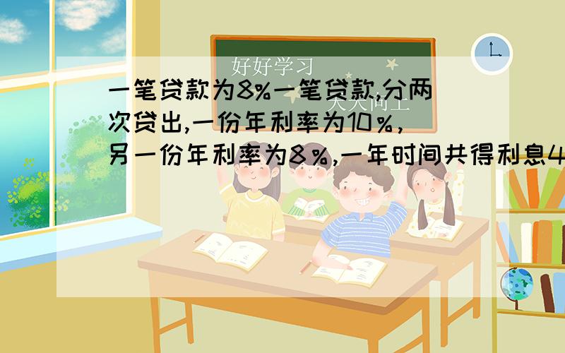 一笔贷款为8%一笔贷款,分两次贷出,一份年利率为10％,另一份年利率为8％,一年时间共得利息4400元,如果