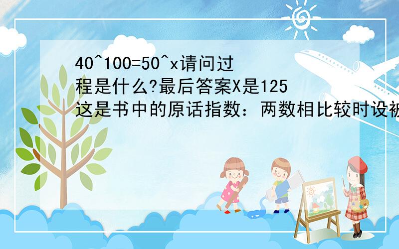 40^100=50^x请问过程是什么?最后答案X是125这是书中的原话指数：两数相比较时设被比较数为固定值从而得到的比例关系。a=50,b=40,若b的指数为100，则a的指数为125。这个a为什么会是125呢？