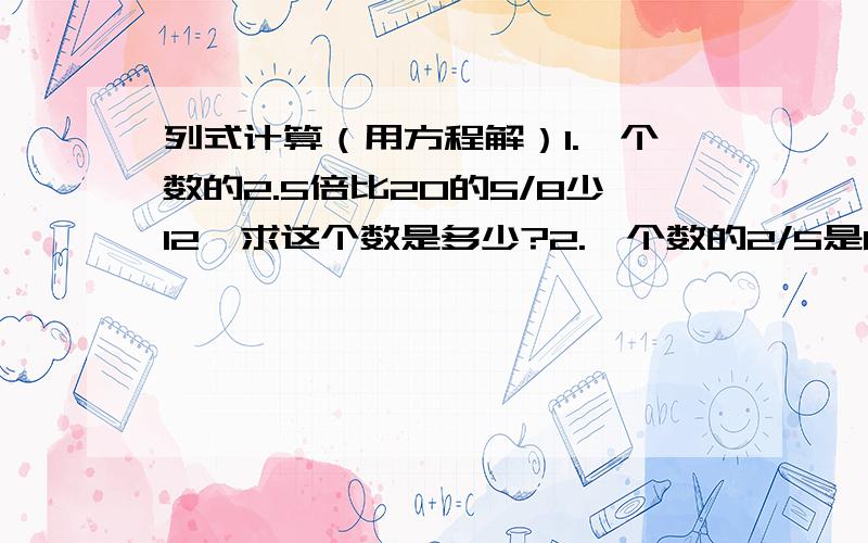 列式计算（用方程解）1.一个数的2.5倍比20的5/8少12,求这个数是多少?2.一个数的2/5是60,这个数的20%是多少?