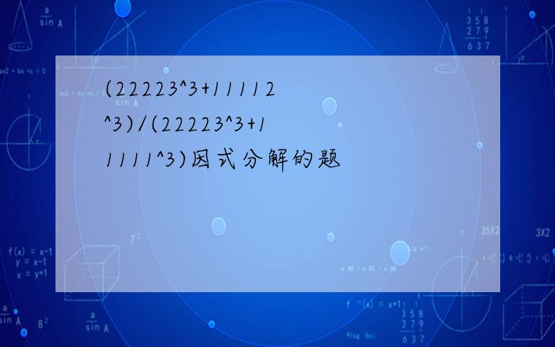 (22223^3+11112^3)/(22223^3+11111^3)因式分解的题