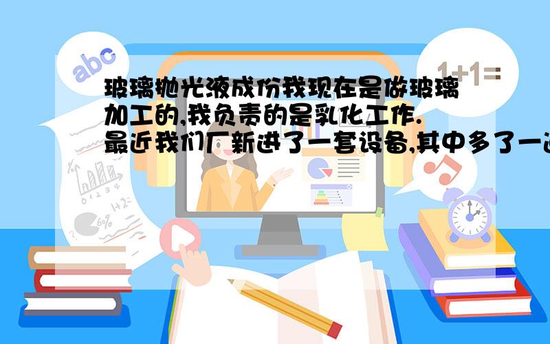 玻璃抛光液成份我现在是做玻璃加工的,我负责的是乳化工作.最近我们厂新进了一套设备,其中多了一道工序叫做抛光.刚打开容器气味相当刺鼻,和氢硫酸的气味一样.我想问一下,这种抛光液中