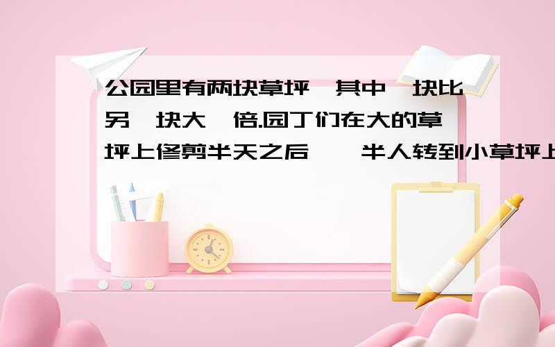 公园里有两块草坪,其中一块比另一块大一倍.园丁们在大的草坪上修剪半天之后,一半人转到小草坪上去修剪.大草坪上留下的人又干了半天,将大草坪修整完毕.而小草坪还剩下一块没有完成.这