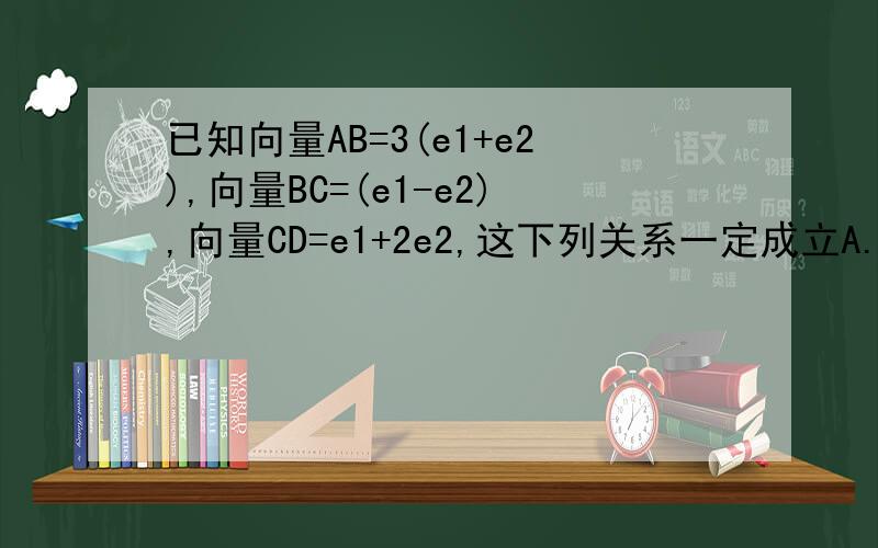 已知向量AB=3(e1+e2),向量BC=(e1-e2),向量CD=e1+2e2,这下列关系一定成立A.A,B,C三点共线 B .A,B,D三点共线C.C,A,D三点共线 D.B,C,D三点共线