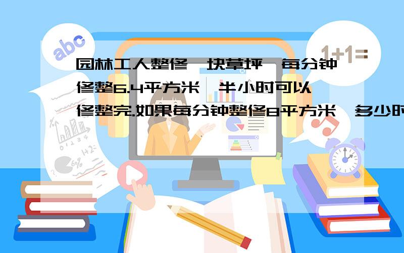 园林工人整修一块草坪,每分钟修整6.4平方米,半小时可以修整完.如果每分钟整修8平方米,多少时间可以整像（5：x=6:3）这样的算式来解