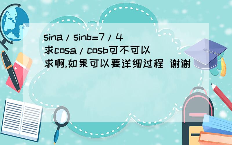 sina/sinb=7/4 求cosa/cosb可不可以求啊,如果可以要详细过程 谢谢