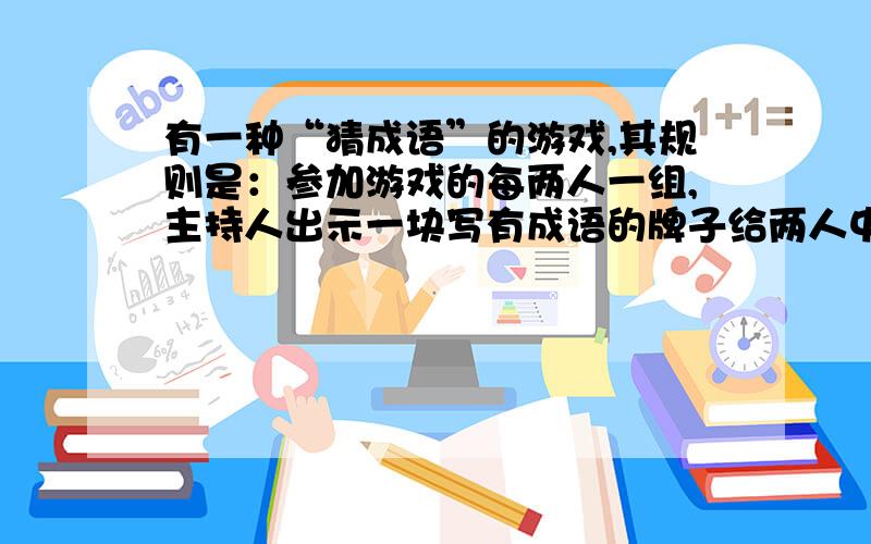 有一种“猜成语”的游戏,其规则是：参加游戏的每两人一组,主持人出示一块写有成语的牌子给两人中的一个人(甲)看,而不给另一人(乙)看,然后让甲用一句话(话中不能出现成语中含有的字)或