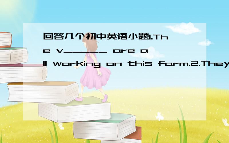 回答几个初中英语小题1.The v_____ are all working on this farm.2.They play m____ their own original songs.3.I have put everything we need in the s_____.4.Many readers have written to us to express their t_____ on the firl's problem.