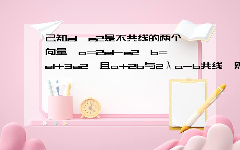 已知e1、e2是不共线的两个向量,a=2e1-e2,b=e1+3e2,且a+2b与2λa-b共线,则实数λ=（）.马上写出具体过程,在线等,谢谢了.麻烦写出具体过程，在线等，谢谢了。