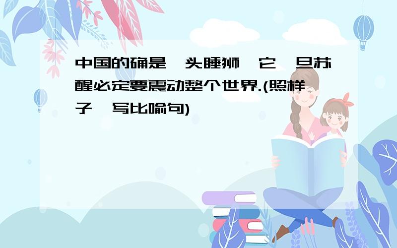 中国的确是一头睡狮,它一旦苏醒必定要震动整个世界.(照样子,写比喻句)