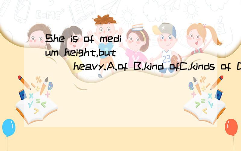 She is of medium height,but () heavy.A.of B.kind ofC.kinds of D.a bit of