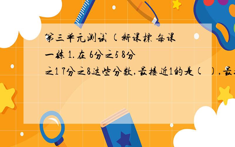 第三单元测试 (新课标 每课一练 1.在 6分之5 8分之1 7分之8这些分数,最接近1的是( ),最接近0的是( ) .2.4分之3=12分之( )=( )分之12=( )除20=24除( )=(小数:)3.分子是8的假分数有( )个,分母是8的最简真分